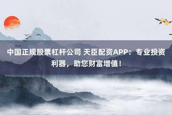 中国正规股票杠杆公司 天臣配资APP：专业投资利器，助您财富增值！