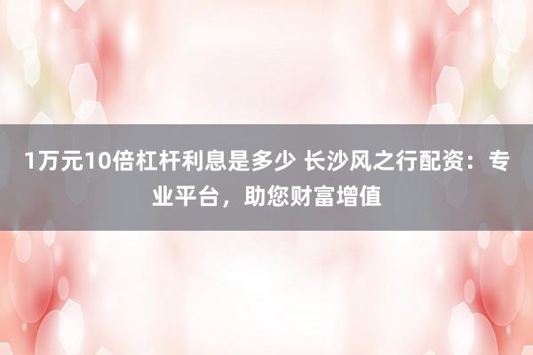 1万元10倍杠杆利息是多少 长沙风之行配资：专业平台，助您财富增值