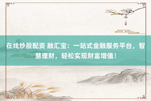 在线炒股配资 融汇宝：一站式金融服务平台，智慧理财，轻松实现财富增值！