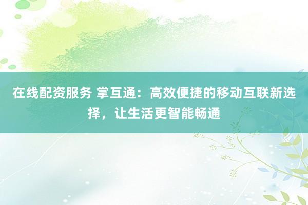 在线配资服务 掌互通：高效便捷的移动互联新选择，让生活更智能畅通