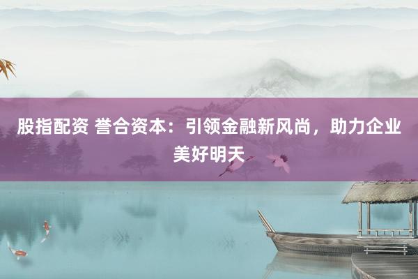 股指配资 誉合资本：引领金融新风尚，助力企业美好明天
