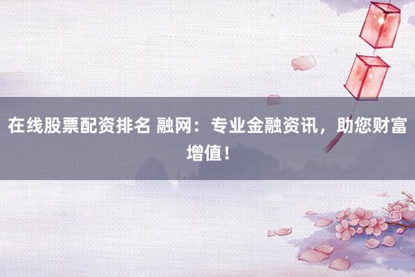 在线股票配资排名 融网：专业金融资讯，助您财富增值！