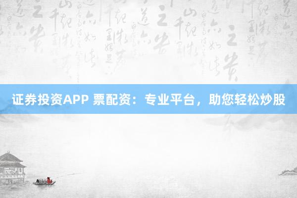 证券投资APP 票配资：专业平台，助您轻松炒股