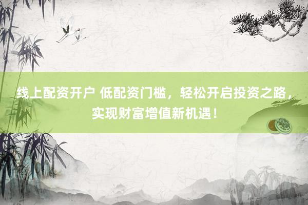 线上配资开户 低配资门槛，轻松开启投资之路，实现财富增值新机遇！