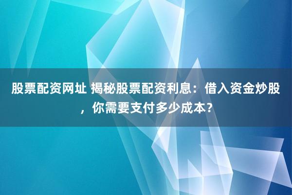股票配资网址 揭秘股票配资利息：借入资金炒股，你需要支付多少成本？