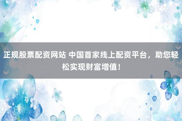 正规股票配资网站 中国首家线上配资平台，助您轻松实现财富增值！