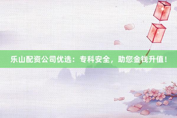 乐山配资公司优选：专科安全，助您金钱升值！
