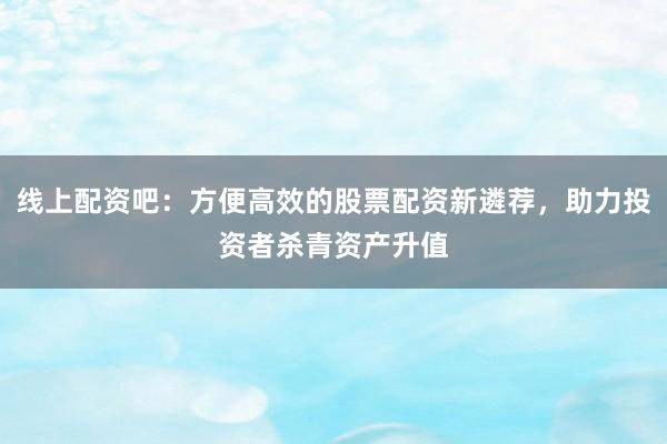 线上配资吧：方便高效的股票配资新遴荐，助力投资者杀青资产升值