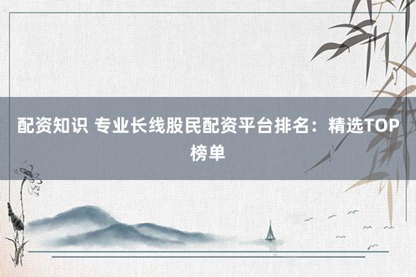 配资知识 专业长线股民配资平台排名：精选TOP榜单