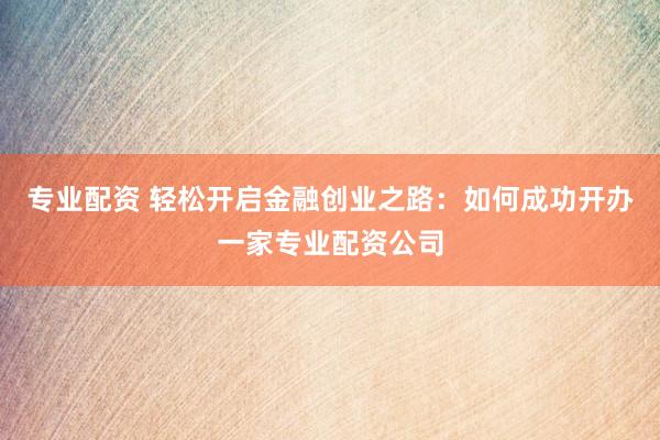 专业配资 轻松开启金融创业之路：如何成功开办一家专业配资公司