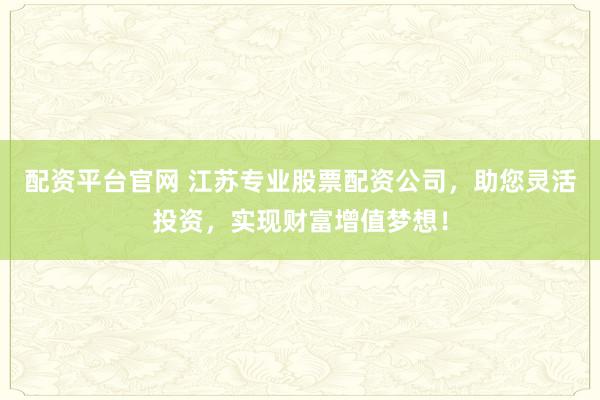 配资平台官网 江苏专业股票配资公司，助您灵活投资，实现财富增值梦想！