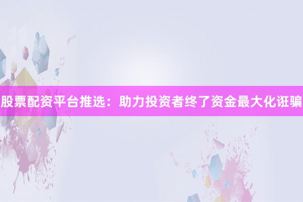 股票配资平台推选：助力投资者终了资金最大化诳骗