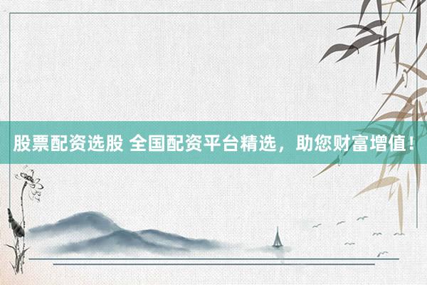 股票配资选股 全国配资平台精选，助您财富增值！