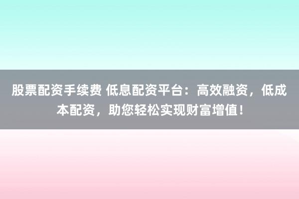 股票配资手续费 低息配资平台：高效融资，低成本配资，助您轻松实现财富增值！
