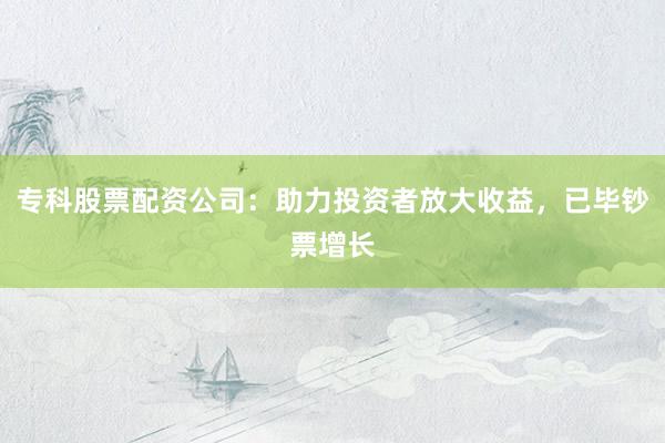 专科股票配资公司：助力投资者放大收益，已毕钞票增长