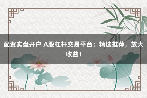 配资实盘开户 A股杠杆交易平台：精选推荐，放大收益！