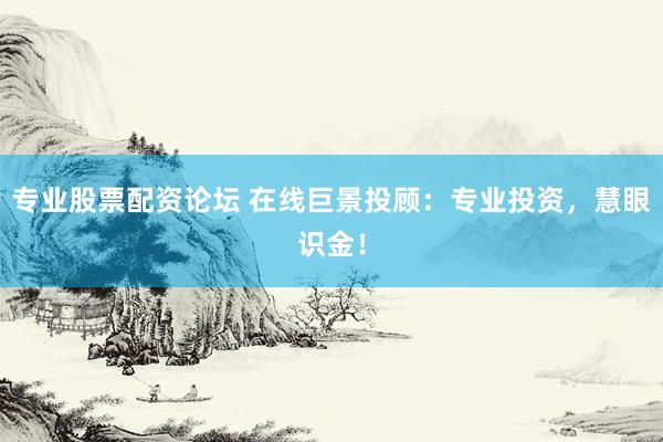 专业股票配资论坛 在线巨景投顾：专业投资，慧眼识金！