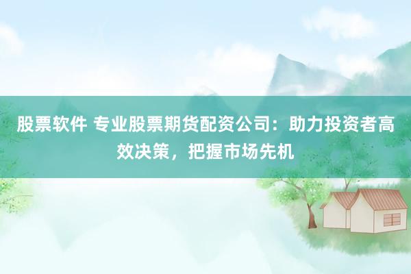 股票软件 专业股票期货配资公司:助力投资者高效决策,把握市场先机