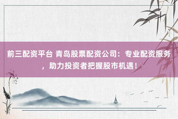 前三配资平台 青岛股票配资公司：专业配资服务，助力投资者把握股市机遇！