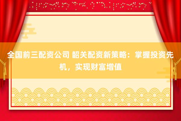 全国前三配资公司 韶关配资新策略：掌握投资先机，实现财富增值