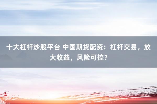 十大杠杆炒股平台 中国期货配资：杠杆交易，放大收益，风险可控？