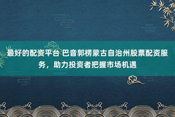 最好的配资平台 巴音郭楞蒙古自治州股票配资服务，助力投资者把握市场机遇