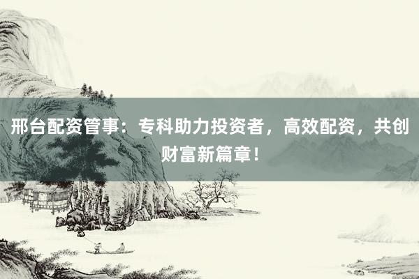 邢台配资管事：专科助力投资者，高效配资，共创财富新篇章！