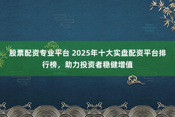 股票配资专业平台 2025年十大实盘配资平台排行榜，助力投资者稳健增值