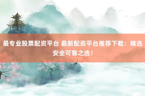 最专业股票配资平台 最新配资平台推荐下载：精选安全可靠之选！