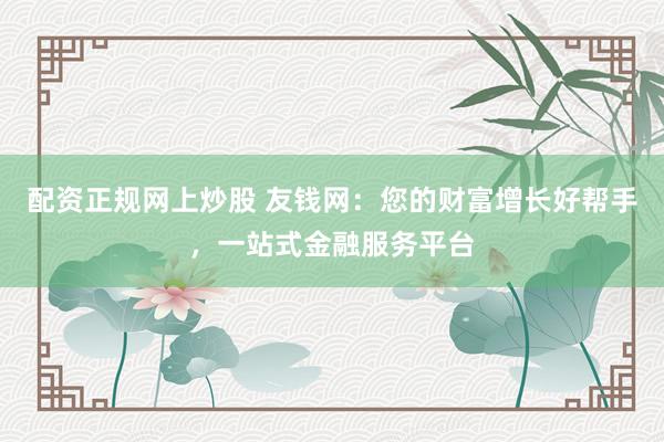 配资正规网上炒股 友钱网：您的财富增长好帮手，一站式金融服务平台