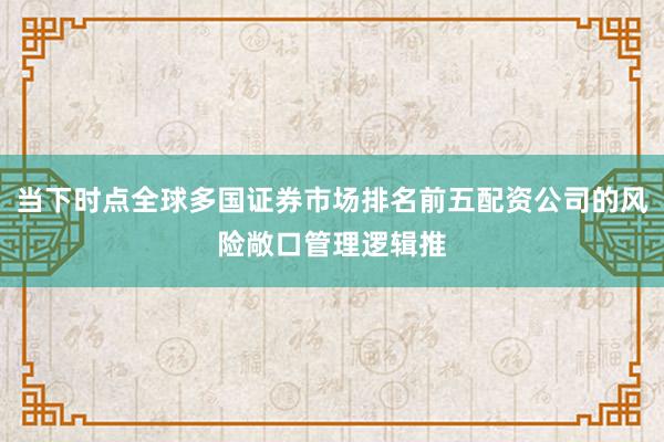 当下时点全球多国证券市场排名前五配资公司的风险敞口管理逻辑推