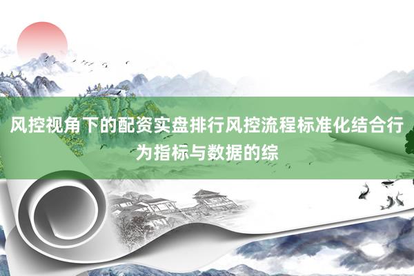 风控视角下的配资实盘排行风控流程标准化结合行为指标与数据的综