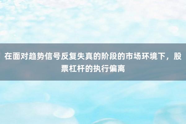 在面对趋势信号反复失真的阶段的市场环境下，股票杠杆的执行偏离