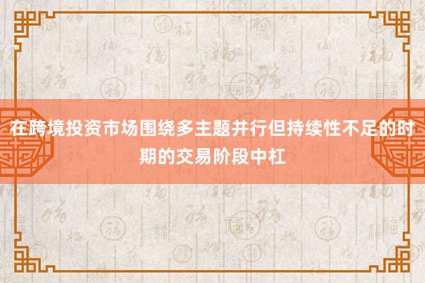 在跨境投资市场围绕多主题并行但持续性不足的时期的交易阶段中杠