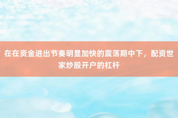 在在资金进出节奏明显加快的震荡期中下，配资世家炒股开户的杠杆