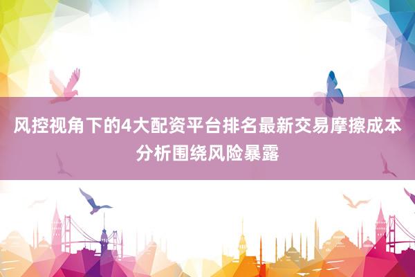 风控视角下的4大配资平台排名最新交易摩擦成本分析围绕风险暴露