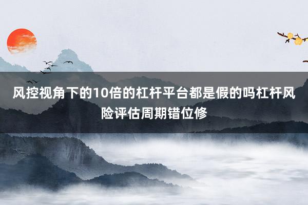 风控视角下的10倍的杠杆平台都是假的吗杠杆风险评估周期错位修