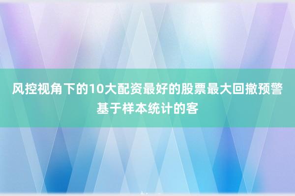 风控视角下的10大配资最好的股票最大回撤预警基于样本统计的客