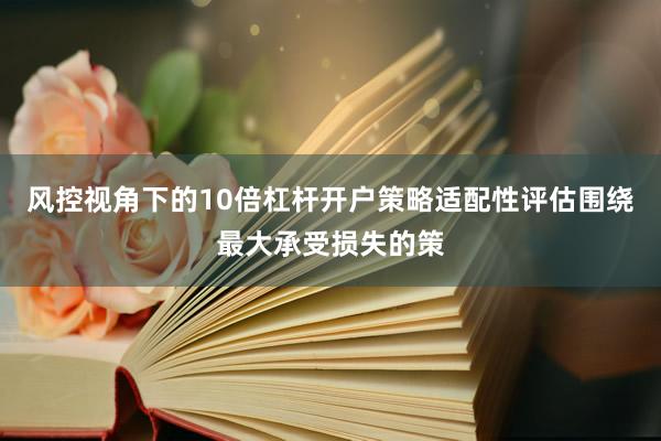 风控视角下的10倍杠杆开户策略适配性评估围绕最大承受损失的策