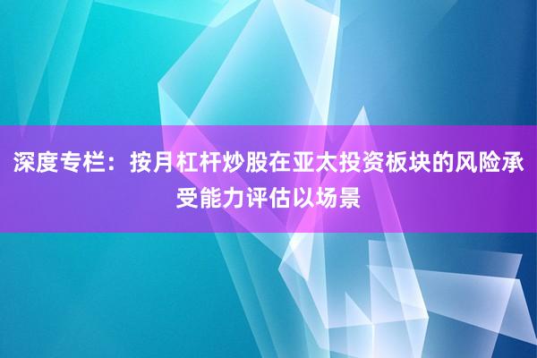 深度专栏：按月杠杆炒股在亚太投资板块的风险承受能力评估以场景
