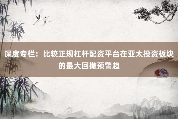 深度专栏：比较正规杠杆配资平台在亚太投资板块的最大回撤预警趋