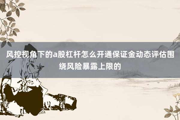 风控视角下的a股杠杆怎么开通保证金动态评估围绕风险暴露上限的