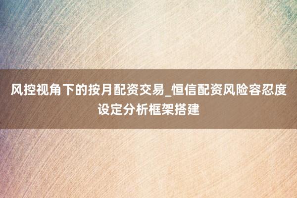 风控视角下的按月配资交易_恒信配资风险容忍度设定分析框架搭建