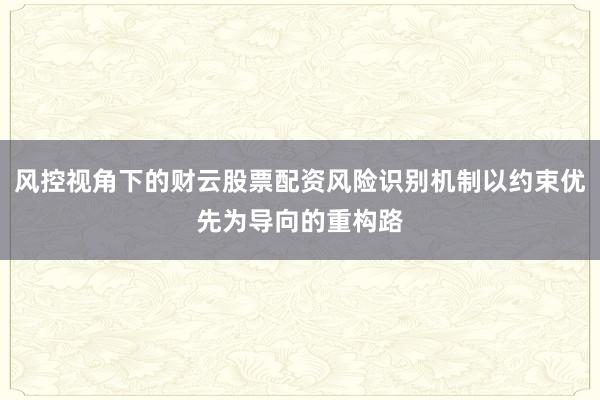 风控视角下的财云股票配资风险识别机制以约束优先为导向的重构路