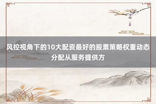 风控视角下的10大配资最好的股票策略权重动态分配从服务提供方