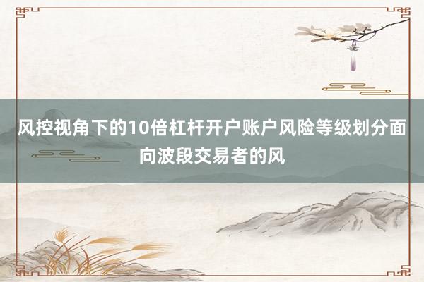 风控视角下的10倍杠杆开户账户风险等级划分面向波段交易者的风