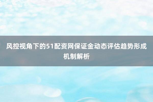风控视角下的51配资网保证金动态评估趋势形成机制解析