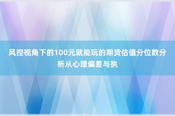 风控视角下的100元就能玩的期货估值分位数分析从心理偏差与执