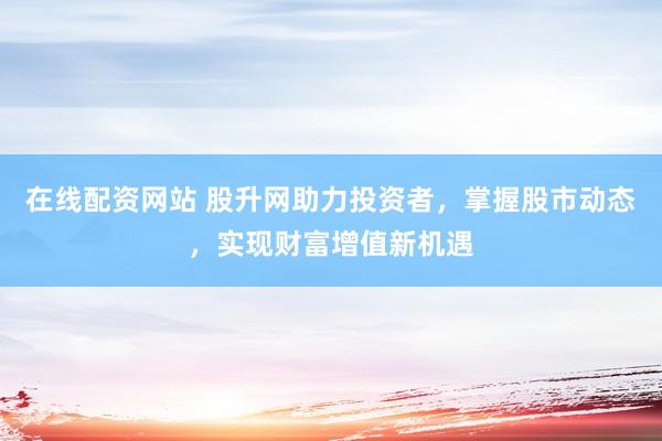 在线配资网站 股升网助力投资者，掌握股市动态，实现财富增值新机遇