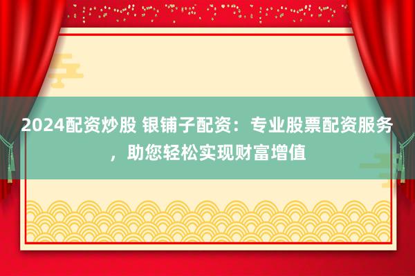 2024配资炒股 银铺子配资：专业股票配资服务，助您轻松实现财富增值